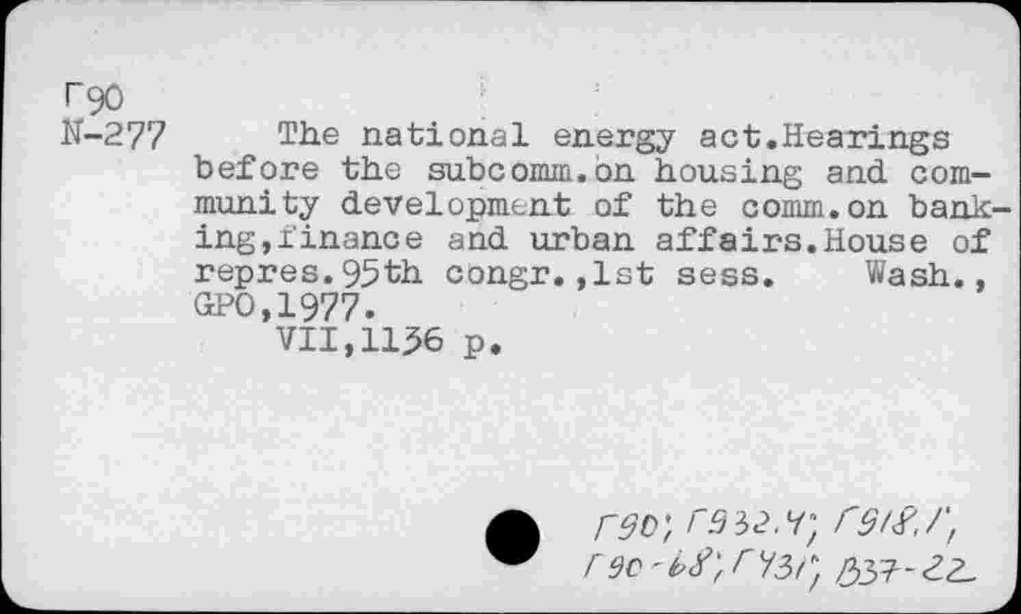 ﻿T90
N-277 The national energy act.Hearings before the subcomm.on housing and community development of the comm.on banking,finance and urban affairs.House of repres.95th congr.,1st sess. Wash., GPO,1977.
VII,1156 p.
rsD', rssz.y*